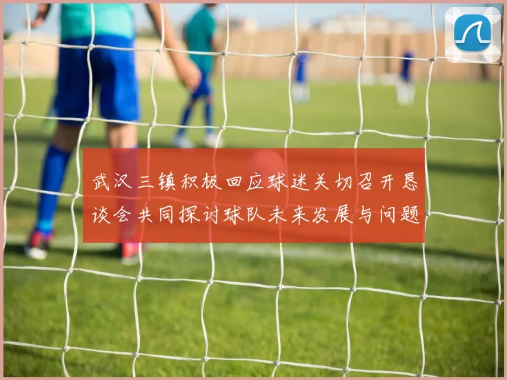 武汉三镇积极回应球迷关切召开恳谈会共同探讨球队未来发展与问题解决