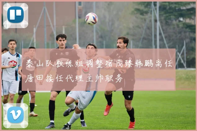 泰山队教练组调整宿茂臻韩鹏离任唐田接任代理主帅职务