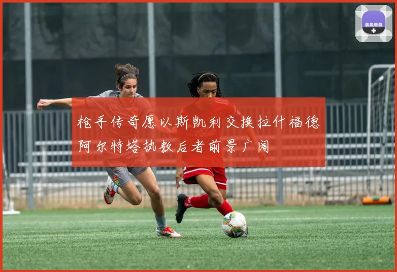 枪手传奇愿以斯凯利交换拉什福德阿尔特塔执教后者前景广阔