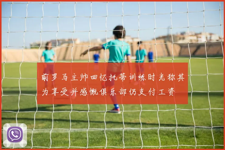 前罗马主帅回忆托蒂训练时光称其为享受并感慨俱乐部仍支付工资