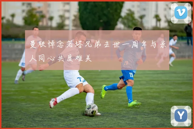 曼联悼念若塔兄弟去世一周年与亲人同心共度难关