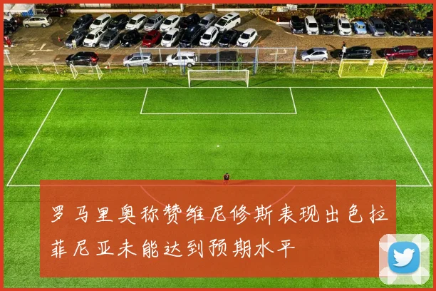 罗马里奥称赞维尼修斯表现出色拉菲尼亚未能达到预期水平