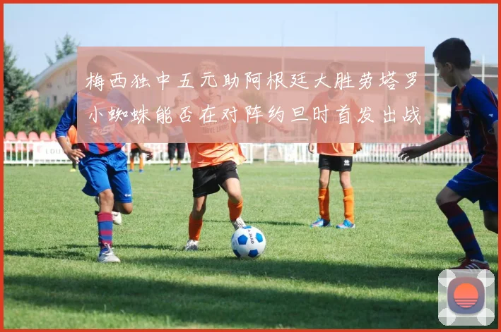 梅西独中五元助阿根廷大胜劳塔罗小蜘蛛能否在对阵约旦时首发出战
