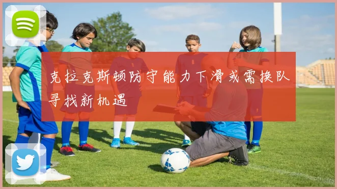 克拉克斯顿防守能力下滑或需换队寻找新机遇