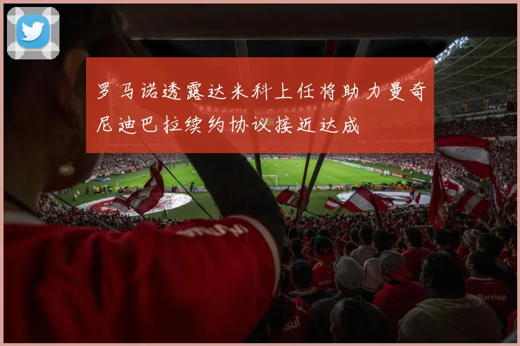 罗马诺透露达米科上任将助力曼奇尼迪巴拉续约协议接近达成