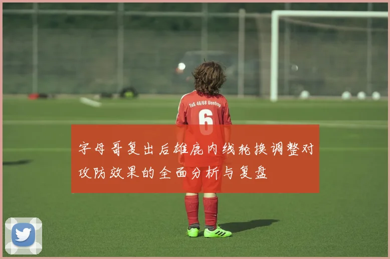 字母哥复出后雄鹿内线轮换调整对攻防效果的全面分析与复盘