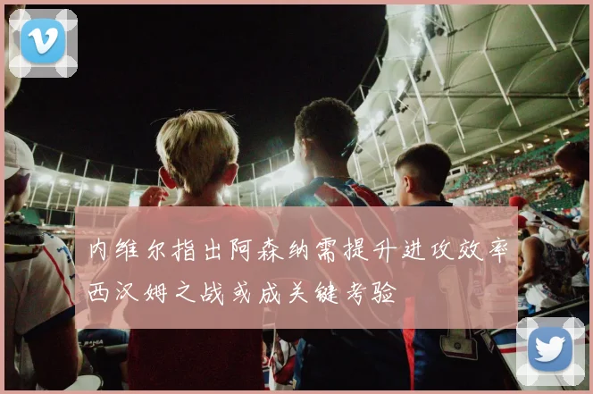 内维尔指出阿森纳需提升进攻效率西汉姆之战或成关键考验