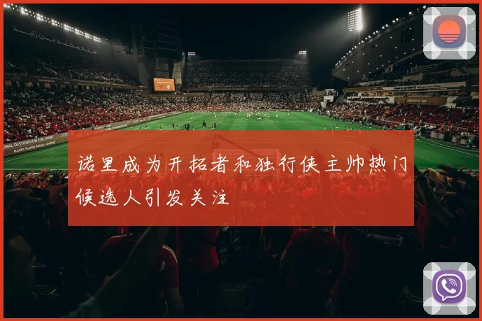 诺里成为开拓者和独行侠主帅热门候选人引发关注