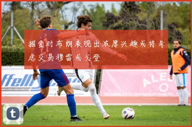 掘金对布朗表现出浓厚兴趣或将考虑交易穆雷或戈登