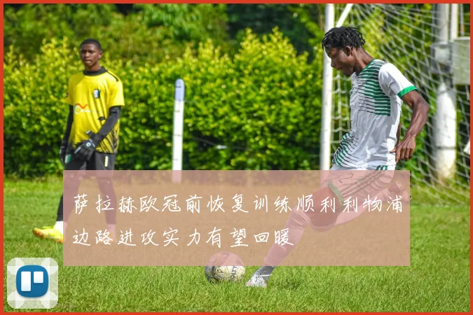 萨拉赫欧冠前恢复训练顺利利物浦边路进攻实力有望回暖