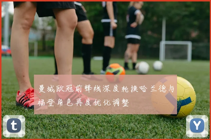曼城欧冠前锋线深度轮换哈兰德与福登角色再度优化调整