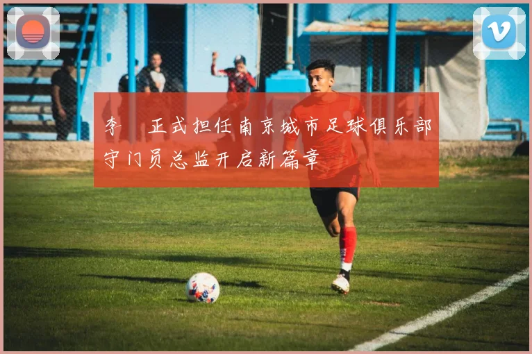 李勣正式担任南京城市足球俱乐部守门员总监开启新篇章