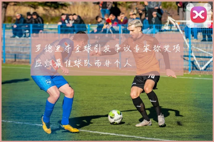 罗德里夺金球引发争议专家称奖项应归最佳球队而非个人