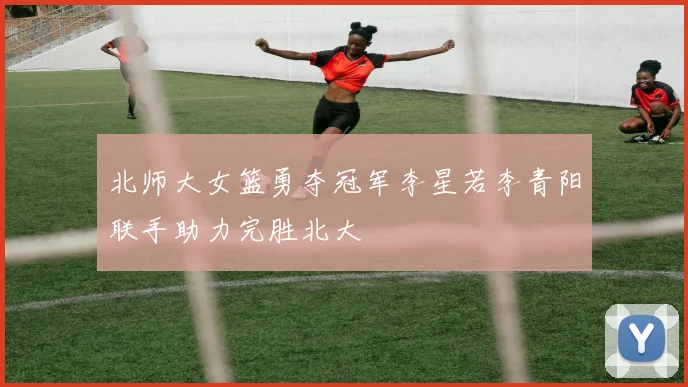 北师大女篮勇夺冠军李星若李青阳联手助力完胜北大