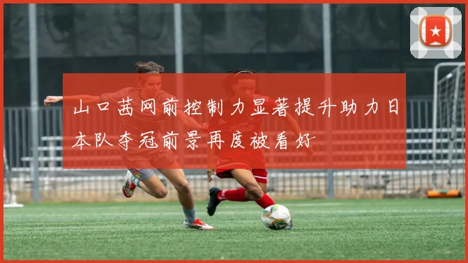 山口茜网前控制力显著提升助力日本队夺冠前景再度被看好